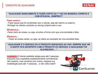 “QUALIDADE BASICAMENTE É FAZER CERTO DA 1º VEZ DE MANEIRA CORRETA E
COM EFICÁCIA...SEMPRE!!!”
Fazer certo é...
- Fazer aquilo que foi combinado com o cliente; seja ele interno ou externo.
-Entregar ao cliente o produto ou serviço próprio para o uso.
Eficiência é...
-Fazer certo as coisas, ou seja, envolve a forma com que uma atividade é feita.
Eficácia é...
- Fazer as coisas certas, ou seja, se refere ao resultado de uma atividade feita.
“QUALIDADE É O SERVIÇO OU O PRODUTO ADEQUADO AO USO. SEMPRE QUE UM
CLIENTE FICA SATISFEITO COM O PRODUTO OU SERVIÇO, A QUALIDADE FOI
ALCANÇADA!... “
CUIDADO! O cliente satisfeito elogia para até 3 pessoas,
enquanto que insatisfeito estatisticamente normalmente
não reclama, mas comenta com outros, repassa sua
insatisfação para até 11 pessoas... e não volta mais!!!
CONCEITO DE QUALIDADE
 