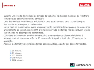 Exercício 4
A 0.8 minutos.
B 0.9 minutos.
C 0.72 minutos.
D 0.09 minutos
E 0.072 minutos.
Durante um estudo de medição de tempos do trabalho, há diversas maneiras de registrar o
tempo básico observado de uma atividade.
Uma das técnicas reconhecidas inclui adotar uma escala que usa uma taxa de 100 para
representar o desempenho padronizado.
Nesse caso, se o observador avalia uma observação específica do tempo para desempenhar
um elemento de trabalho como 100, o tempo observado é o tempo real que alguém levaria
trabalhando no desempenho padronizado.
Considere o caso de um elemento de trabalho em que o tempo observado foi de 0.9
minutos e o índice observado foi de 80 para um índice padronizado de 100 na escala de
avaliação.
Assinale a alternativa que indica o tempo básico ajustado, a partir dos dados fornecidos.
 