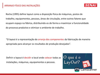 ARRANJO FÍSICO DAS INSTALAÇÕES
Rocha (1995) define layout como a disposição física de máquinas, postos de
trabalho, equipamentos, pessoas, áreas de circulação, entre outros fatores que
ocupam espaço na fábrica, distribuindo-os de forma a maximizar a funcionalidade
do processo produtivo e otimizar o ambiente de trabalho.
Definir o layout é decidir o local onde colocar todas as
instalações, máquinas, equipamentos e pessoas.
“O layout é a representação do arranjo dos componentes da fabricação de maneira
apropriada para alcançar os resultados de produção desejados”.
 