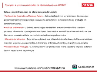 Fatores que influenciam no planejamento do Layout:
•Facilidade de Expansão ou Mudança Futura – As instalações devem ser projetadas de modo que
possam ser facilmente expandidas ou ajustadas para atender às necessidades de produção em
constante mudança.
•Fluxo de Movimento – O projeto da instalação deve refletir a importância do fluxo suave do
processo. Idealmente, o planejamento do layout deve mostrar as matérias-primas entrando em sua
fábrica em uma extremidade e o produto acabado emergindo na outra
•Manuseio de Materiais – Deve-se ter certeza de que o layout da instalação possibilita o manuseio de
materiais (produtos, equipamentos…) de maneira ordenada, eficiente e, de preferência, simples.
•Necessidades de Produção – A instalação deve ser planejada de forma a ajudar a empresa a atender
às suas necessidades de produção.
Princípios a serem considerados na elaboração de um LAYOUT
https://www.youtube.com/watch?v=TH1ju1vM7Ug
 