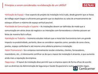 •Utilização do Espaço – Esse aspecto do projeto da instalação inclui tudo, desde garantir que as faixas
de tráfego sejam largas o suficiente para garantir que os depósitos ou salas de armazenamento de
estoque utilizem o máximo de espaço vertical possível.
•Facilidade de Comunicação e Suporte – As instalações devem ser definidas de modo que a
comunicação em várias áreas do negócio e as interações com fornecedores e clientes possam ser
feitas de maneira fácil e eficaz.
•Satisfação no Trabalho – Inúmeros estudos indicam que a moral dos funcionários tem um grande
impacto na produtividade, portanto, deve-se considerar aspectos como: paredes de cores claras,
janelas, espaço confortável e até mesmo uma cafeteria próxima à instalação.
•Valor Promocional – Se a empresa normalmente recebe visitantes, clientes, fornecedores,
investidores, etc., é interessante certificar-se de que o layout da instalação é atraente, o que aumenta
ainda mais a reputação da empresa.
•Segurança – O layout da instalação deve permitir que a empresa opere de forma eficaz de acordo
com as diretrizes da Administração de Segurança e Saúde Ocupacional e outras restrições legais.
Princípios a serem considerados na elaboração de um LAYOUT
 