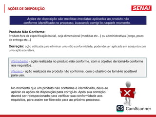 Ações de disposição são medidas imediatas aplicadas ao produto não
conforme identificado no processo, buscando corrigi-lo naquele momento.
Produto Não Conforme:
Produto fora da especificação inicial , seja dimensional (medidas etc.. ) ou administrativas (preço, prazo
de entrega etc...)
Correção: ação utilizada para eliminar uma não conformidade, podendo ser aplicada em conjunto com
uma ação corretiva.
Retrabalho - ação realizada no produto não conforme, com o objetivo de torná-lo conforme
aos requisitos.
Reparo - ação realizada no produto não conforme, com o objetivo de torná-lo aceitável
para uso.
No momento que um produto não conforme é identificado, deve-se
aplicar as ações de disposição para corrigi-lo. Após sua correção,
deverá ser reinspecionado para verificar sua conformidade aos
requisitos, para assim ser liberado para ao próximo processo.
AÇÕES DE DISPOSIÇÃO
 