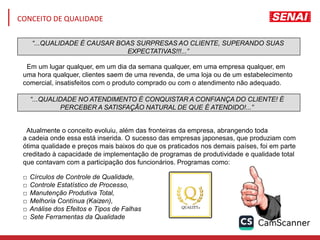 “...QUALIDADE É CAUSAR BOAS SURPRESAS AO CLIENTE, SUPERANDO SUAS
EXPECTATIVAS!!!...”
“...QUALIDADE NO ATENDIMENTO É CONQUISTAR A CONFIANÇA DO CLIENTE! É
PERCEBER A SATISFAÇÃO NATURAL DE QUE É ATENDIDO!...”
Em um lugar qualquer, em um dia da semana qualquer, em uma empresa qualquer, em
uma hora qualquer, clientes saem de uma revenda, de uma loja ou de um estabelecimento
comercial, insatisfeitos com o produto comprado ou com o atendimento não adequado.
Atualmente o conceito evoluiu, além das fronteiras da empresa, abrangendo toda
a cadeia onde essa está inserida. O sucesso das empresas japonesas, que produziam com
ótima qualidade e preços mais baixos do que os praticados nos demais países, foi em parte
creditado à capacidade de implementação de programas de produtividade e qualidade total
que contavam com a participação dos funcionários. Programas como:
□ Círculos de Controle de Qualidade,
□ Controle Estatístico de Processo,
□ Manutenção Produtiva Total,
□ Melhoria Contínua (Kaizen),
□ Análise dos Efeitos e Tipos de Falhas
□ Sete Ferramentas da Qualidade
CONCEITO DE QUALIDADE
 