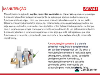 MANUTENÇÃO
A manutenção corretiva é o ato de
consertar máquinas e equipamentos
em caráter emergencial de. Ou seja, a
manutenção somente é realizada após
uma quebra, parada, pane, ou queda
de desempenho. Além disso, a
manutenção corretiva é bastante
conhecida como interrupção ou
execução para manutenção da falha.
Manutenção é a ação de manter, sustentar, consertar ou conservar alguma coisa ou algo.
A manutenção é formada por um conjunto de ações que ajudam no bom e correto
funcionamento de algo, como por exemplo a manutenção das máquinas de um avião.
O termo manutenção também pode estar relacionado com a conservação periódica, ou
seja, com os cuidados e consertos que são feitos entre determinados períodos de tempo
com o intuito de preservar, como por exemplo a manutenção de um patrimônio histórico.
A manutenção tem o intuito de reparar ou repor algo que está estragado ou que não
funciona corretamente, consertando para que volte a desenvolver a função requerida
inicialmente.
 