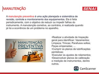 A manutenção preventiva é uma ação planejada e sistemática de
revisão, controle e monitoramento dos equipamentos. Ela é feita
periodicamente, com o objetivo de reduzir ou impedir falhas do
instrumento. A manutenção corretiva, ao contrário, é realizada quando
já há a ocorrência de um problema no aparelho.
•Realizar a atividade de Inspeção
geral para identificar: Vazamentos;
Limpeza; Trincas; Parafusos soltos;
Peças empenadas; ...
•Cumprir os planos de lubrificações
periódicas;
•Executar os ajustes de rolamentos;
•Desenvolver planos de calibração
e medição de instrumentos, dentre
outros.
MANUTENÇÃO
 