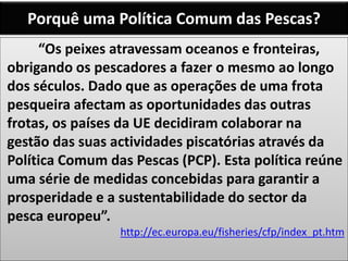 Porquê uma Política Comum das Pescas?
“Os peixes atravessam oceanos e fronteiras,
obrigando os pescadores a fazer o mesmo ao longo
dos séculos. Dado que as operações de uma frota
pesqueira afectam as oportunidades das outras
frotas, os países da UE decidiram colaborar na
gestão das suas actividades piscatórias através da
Política Comum das Pescas (PCP). Esta política reúne
uma série de medidas concebidas para garantir a
prosperidade e a sustentabilidade do sector da
pesca europeu”.
http://ec.europa.eu/fisheries/cfp/index_pt.htm
 