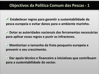 Objectivos da Política Comum das Pescas - 1
Estabelecer regras para garantir a sustentabilidade da
pesca europeia e evitar danos para o ambiente marinho.
Dotar as autoridades nacionais das ferramentas necessárias
para aplicar essas regras e punir os infractores.
Monitorizar o tamanho da frota pesqueira europeia e
prevenir o seu crescimento.
Dar apoio técnico e financeiro a iniciativas que contribuam
para a sustentabilidade do sector.
 