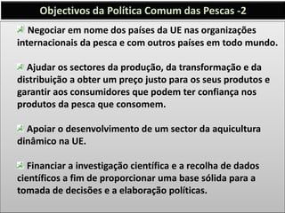 Negociar em nome dos países da UE nas organizações
internacionais da pesca e com outros países em todo mundo.
Ajudar os sectores da produção, da transformação e da
distribuição a obter um preço justo para os seus produtos e
garantir aos consumidores que podem ter confiança nos
produtos da pesca que consomem.
Apoiar o desenvolvimento de um sector da aquicultura
dinâmico na UE.
Financiar a investigação científica e a recolha de dados
científicos a fim de proporcionar uma base sólida para a
tomada de decisões e a elaboração políticas.
Objectivos da Política Comum das Pescas -2
 