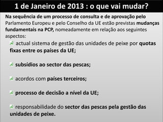1 de Janeiro de 2013 : o que vai mudar?
Na sequência de um processo de consulta e de aprovação pelo
Parlamento Europeu e pelo Conselho da UE estão previstas mudanças
fundamentais na PCP, nomeadamente em relação aos seguintes
aspectos:
actual sistema de gestão das unidades de peixe por quotas
fixas entre os países da UE;
subsídios ao sector das pescas;
acordos com países terceiros;
processo de decisão a nível da UE;
responsabilidade do sector das pescas pela gestão das
unidades de peixe.
 