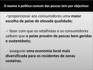 proporcionar aos consumidores uma maior
escolha de peixe de elevada qualidade;
fazer com que os retalhistas e os consumidores
saibam que o peixe provém de pescas bem geridas
e sustentáveis;
assegurar uma economia local mais
diversificada para os residentes de zonas
costeiras.
O exame à política comum das pescas tem por objectivo:
 