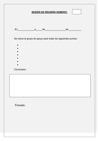 SESIÓN DE REUNIÓN NÚMERO:




En_____________a_____de________________de__________


Se reúne el grupo de apoyo para tratar los siguientes puntos:




Conclusión:




Firmado:
 