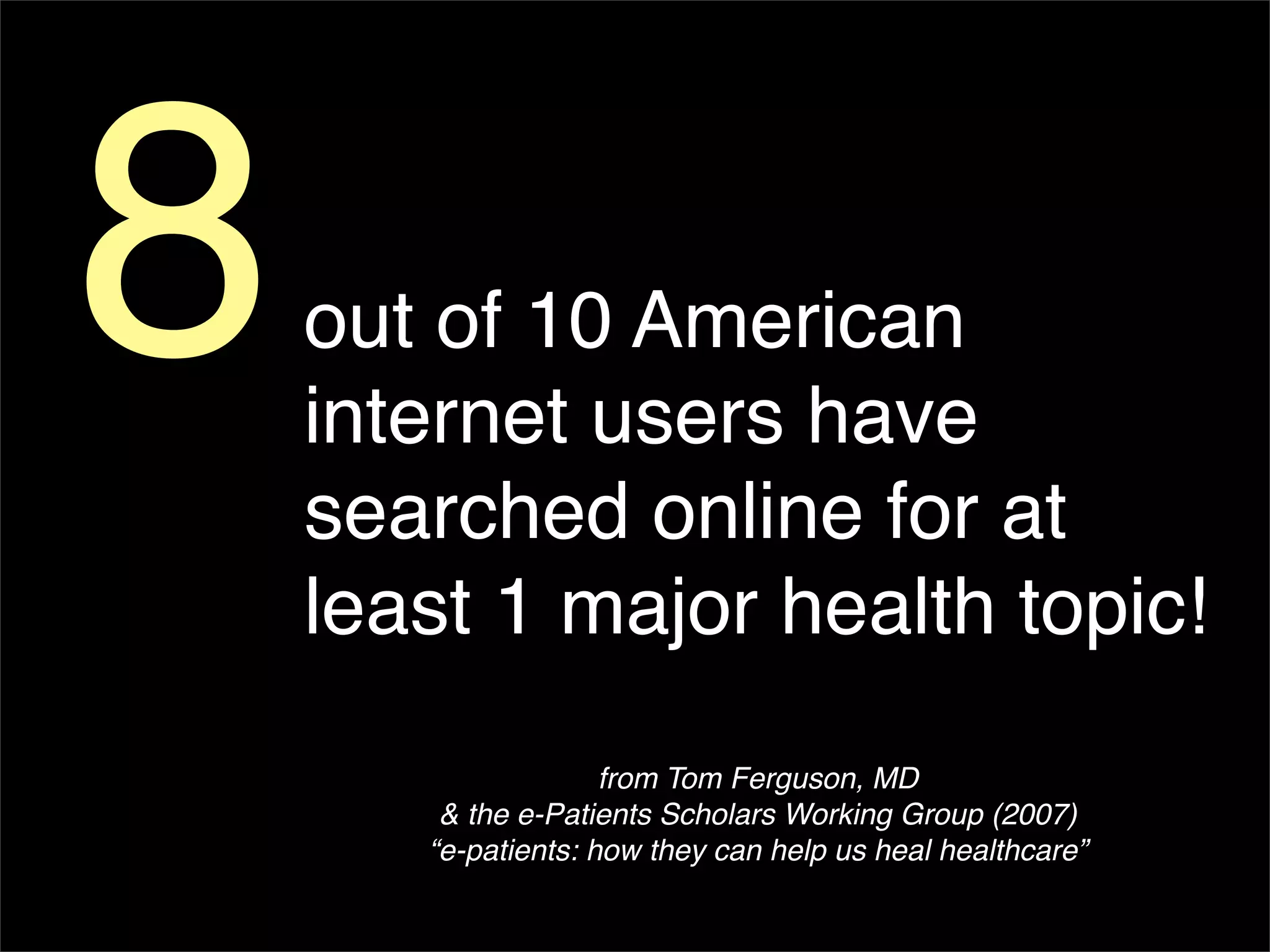 8   out of 10 American
    internet users have
    searched online for at
    least 1 major health topic!
                     from Tom Ferguson, MD
        & the e-Patients Scholars Working Group (2007)
       “e-patients: how they can help us heal healthcare”
 