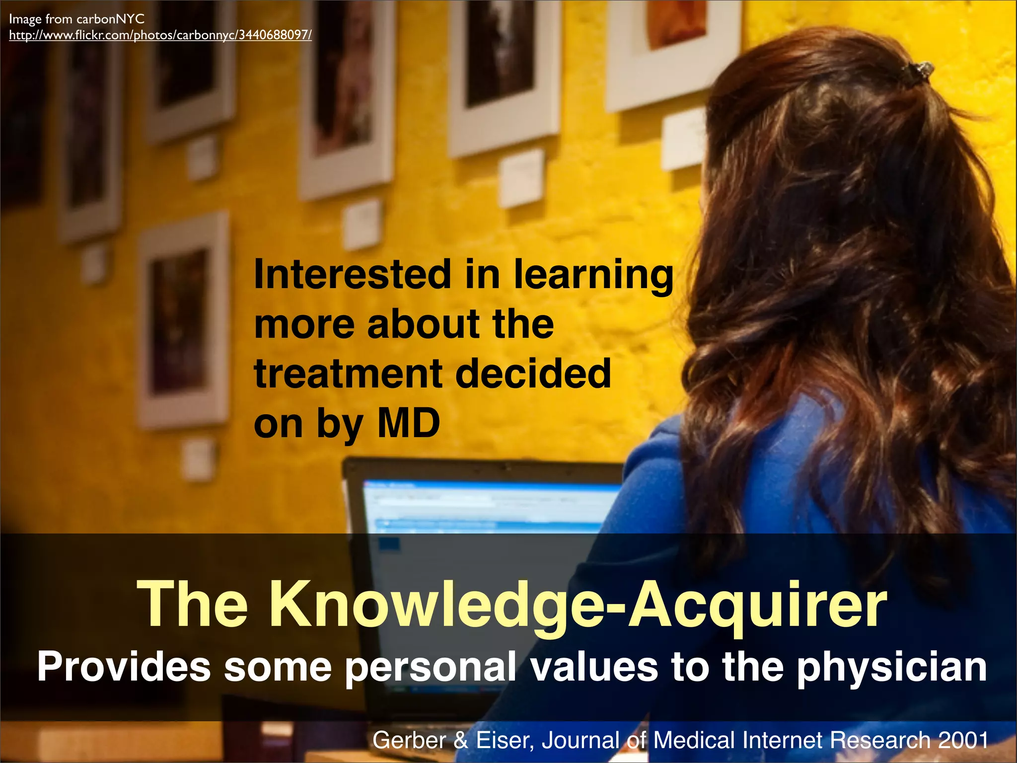 Image from carbonNYC
http://www.ﬂickr.com/photos/carbonnyc/3440688097/




                                       Interested in learning
                                       more about the
                                       treatment decided
                                       on by MD



                    The Knowledge-Acquirer
    Provides some personal values to the physician
                                                    Gerber & Eiser, Journal of Medical Internet Research 2001
 