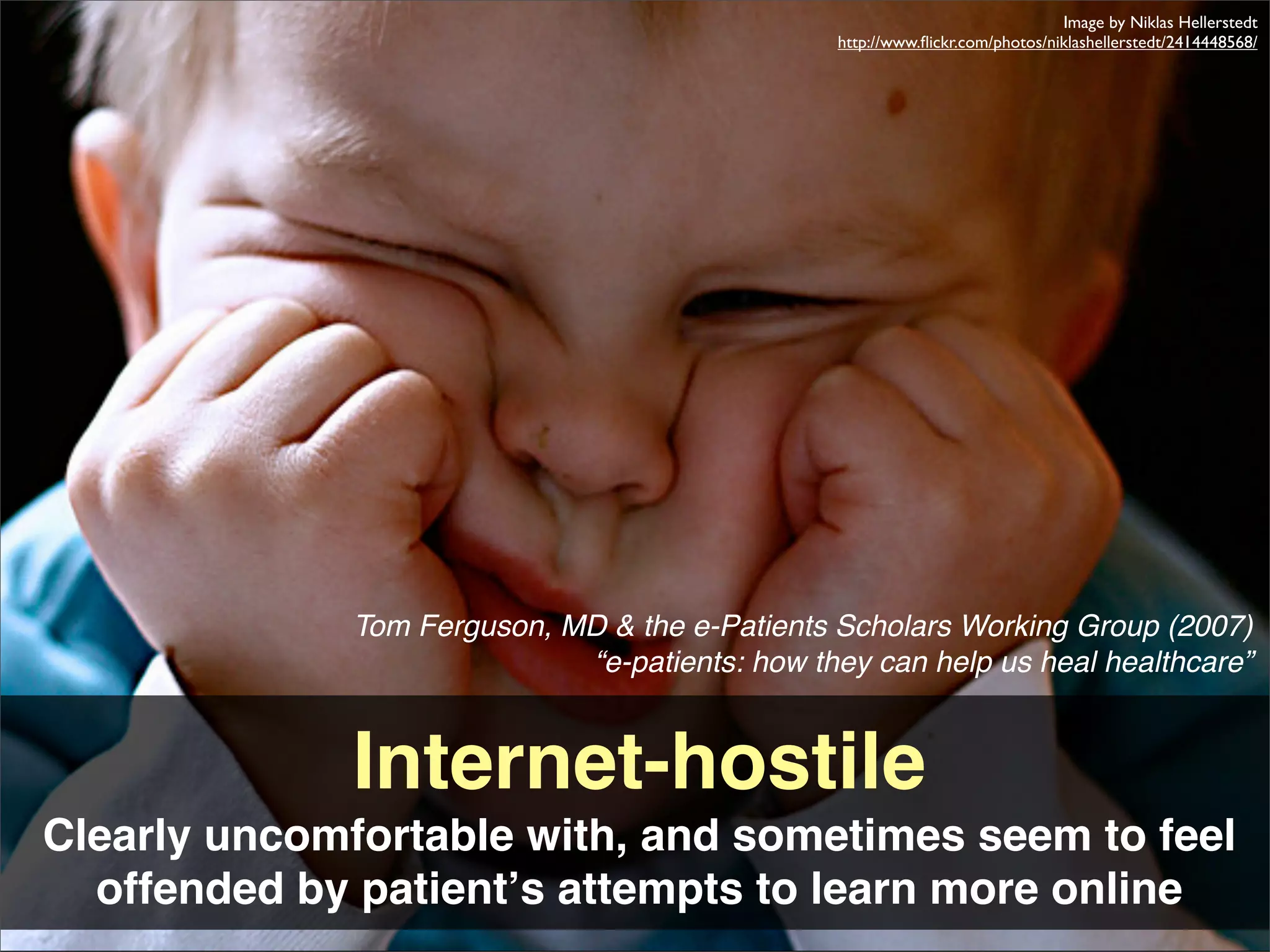 Image by Niklas Hellerstedt
                                                 http://www.ﬂickr.com/photos/niklashellerstedt/2414448568/




              Tom Ferguson, MD & the e-Patients Scholars Working Group (2007)
                             “e-patients: how they can help us heal healthcare”


              Internet-hostile
Clearly uncomfortable with, and sometimes seem to feel
  offended by patientʼs attempts to learn more online
 