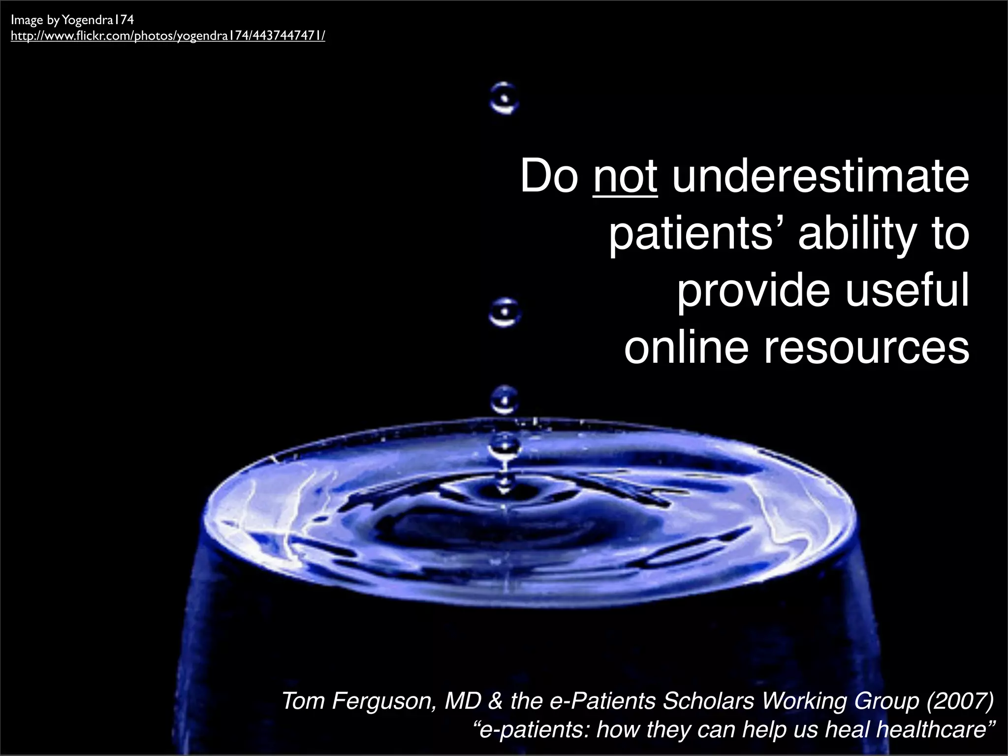 Image by Yogendra174
http://www.ﬂickr.com/photos/yogendra174/4437447471/




                                                                Do not underestimate
                                                                    patientsʼ ability to
                                                                       provide useful
                                                                     online resources




                                           Tom Ferguson, MD & the e-Patients Scholars Working Group (2007)
                                                          “e-patients: how they can help us heal healthcare”
 