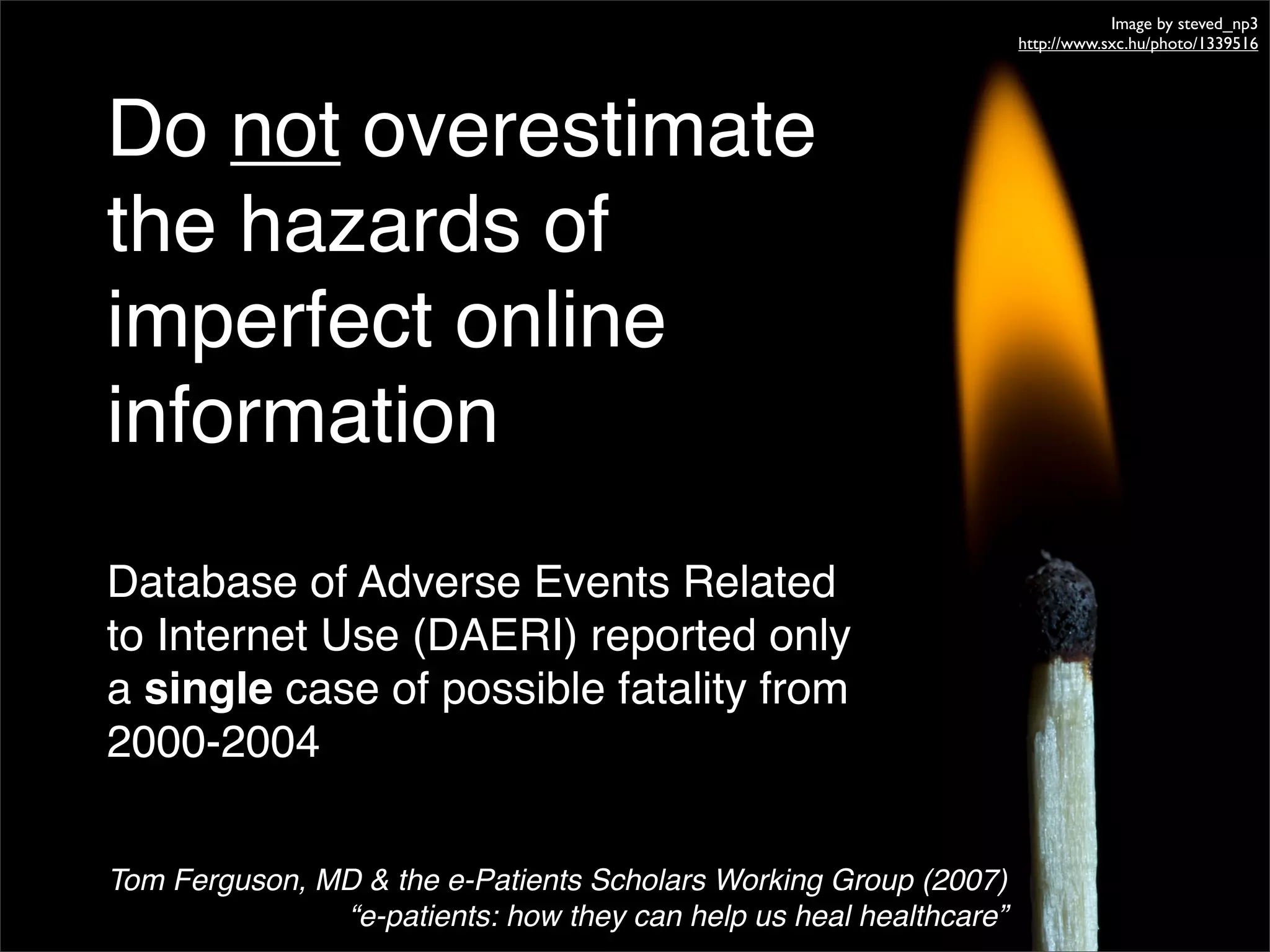 Image by steved_np3
                                                                    http://www.sxc.hu/photo/1339516




Do not overestimate
the hazards of
imperfect online
information
Database of Adverse Events Related
to Internet Use (DAERI) reported only
a single case of possible fatality from
2000-2004

Tom Ferguson, MD & the e-Patients Scholars Working Group (2007)
               “e-patients: how they can help us heal healthcare”
 