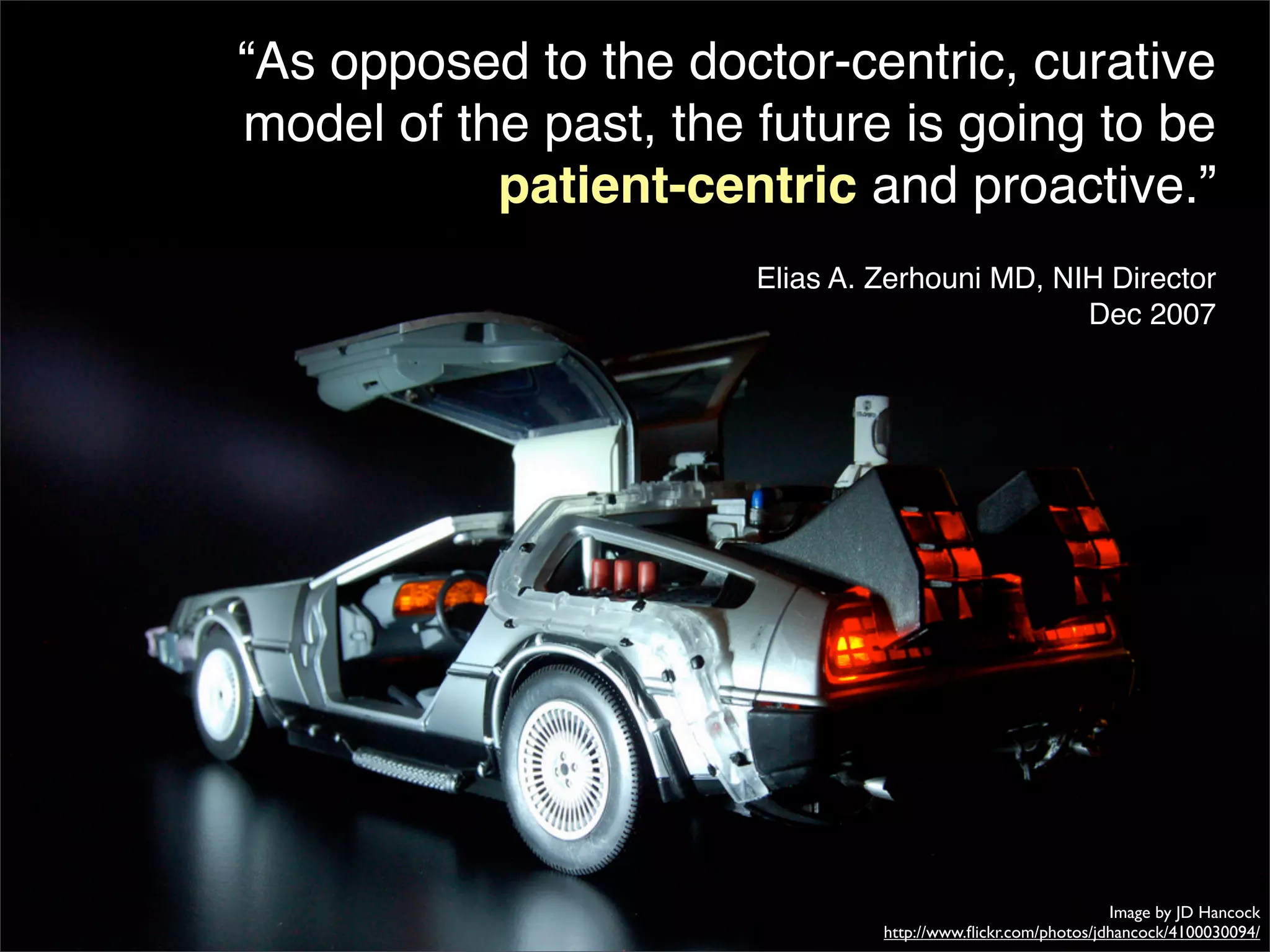 “As opposed to the doctor-centric, curative
model of the past, the future is going to be
           patient-centric and proactive.”
                       Elias A. Zerhouni MD, NIH Director
                                               Dec 2007




                                                              Image by JD Hancock
                                http://www.ﬂickr.com/photos/jdhancock/4100030094/
 