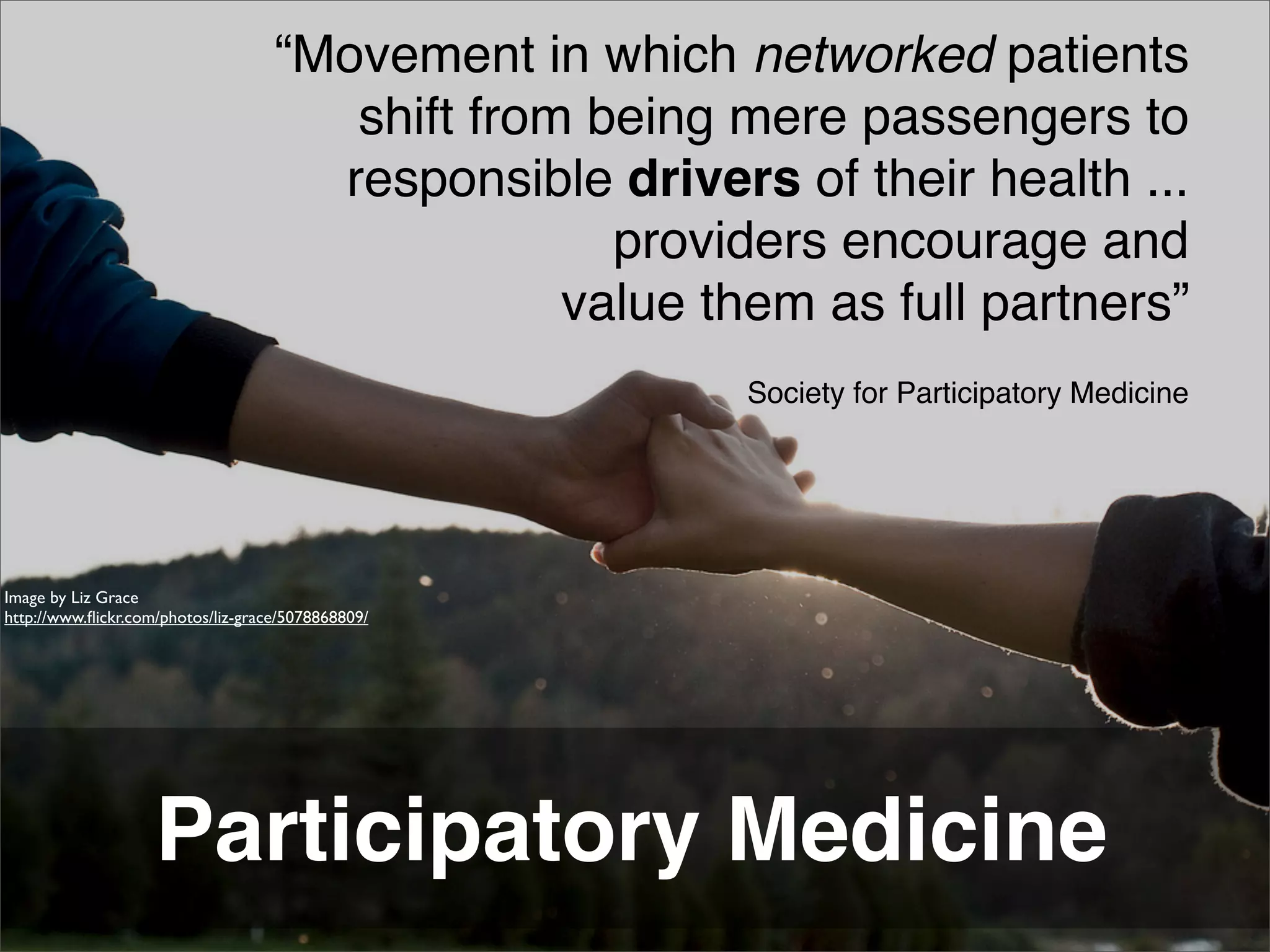 “Movement in which networked patients
                                       shift from being mere passengers to
                                      responsible drivers of their health ...
                                                   providers encourage and
                                                 value them as full partners”
                                                         Society for Participatory Medicine




Image by Liz Grace
http://www.ﬂickr.com/photos/liz-grace/5078868809/




                    Participatory Medicine
 