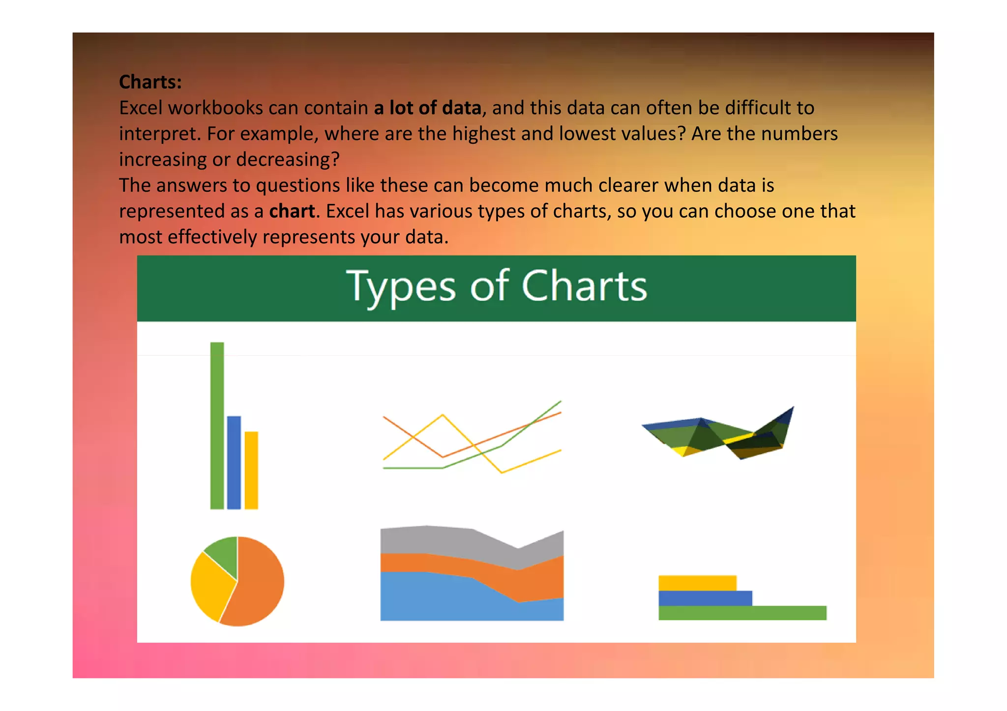 Charts:
Excel workbooks can contain a lot of data, and this data can often be difficult to
interpret. For example, where are the highest and lowest values? Are the numbers
increasing or decreasing?
The answers to questions like these can become much clearer when data is
represented as a chart. Excel has various types of charts, so you can choose one that
most effectively represents your data.
 