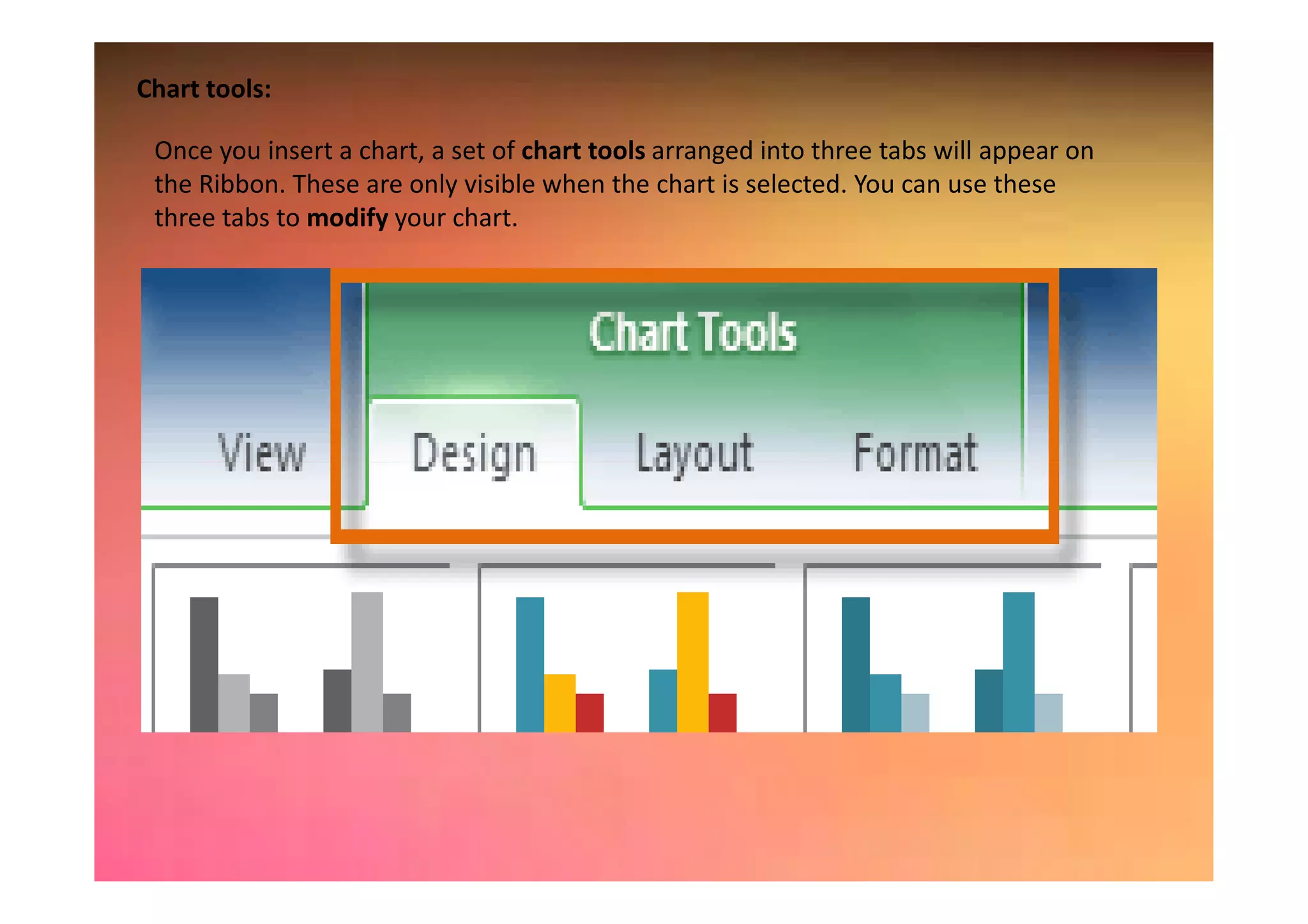 Chart tools:
Once you insert a chart, a set of chart tools arranged into three tabs will appear on
the Ribbon. These are only visible when the chart is selected. You can use these
three tabs to modify your chart.
 