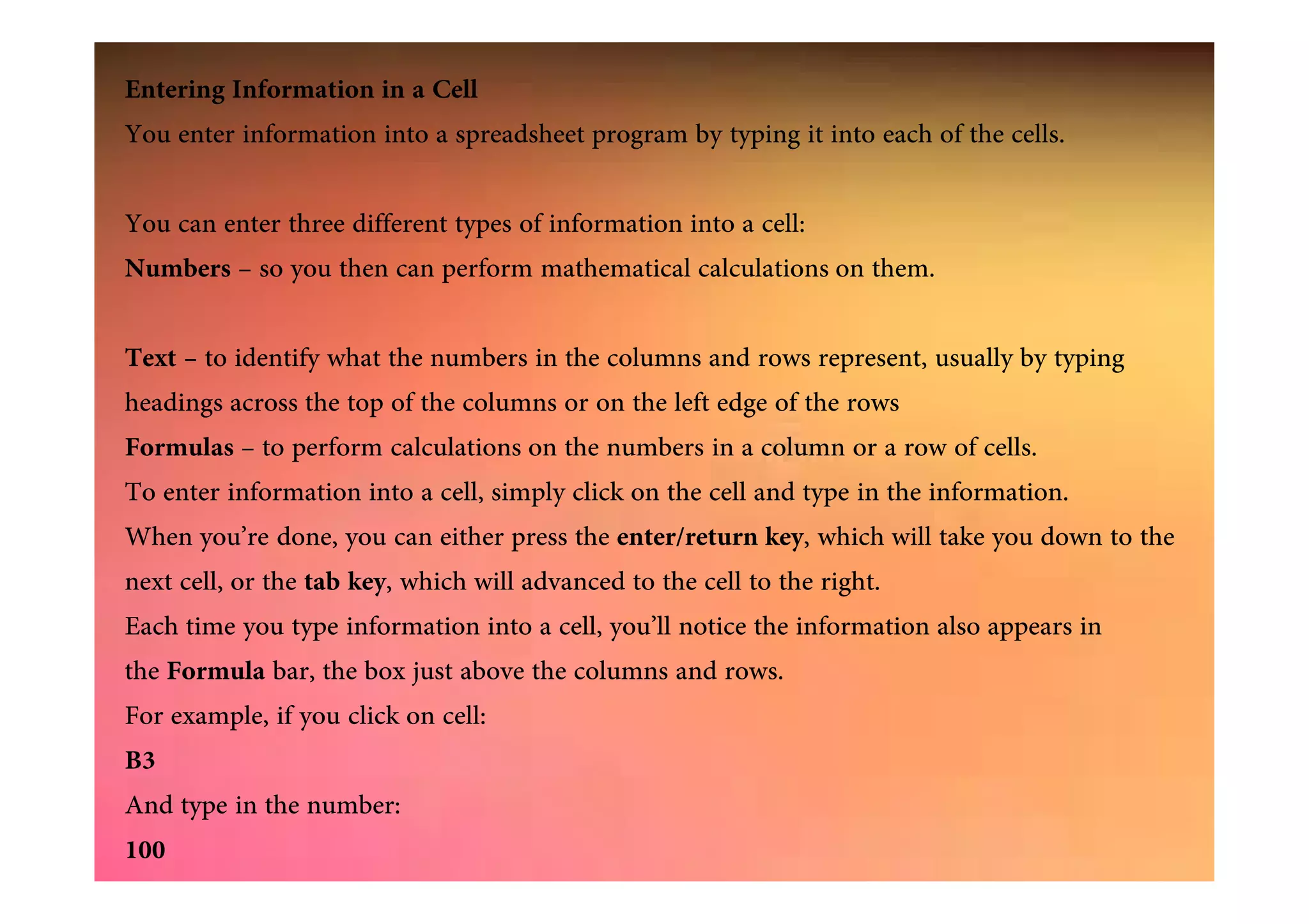 Entering Information in a Cell
You enter information into a spreadsheet program by typing it into each of the cells.
You can enter three different types of information into a cell:
Numbers – so you then can perform mathematical calculations on them.
Text – to identify what the numbers in the columns and rows represent, usually by typing
headings across the top of the columns or on the left edge of the rows
Formulas – to perform calculations on the numbers in a column or a row of cells.Formulas – to perform calculations on the numbers in a column or a row of cells.
To enter information into a cell, simply click on the cell and type in the information.
When you’re done, you can either press the enter/return key, which will take you down to the
next cell, or the tab key, which will advanced to the cell to the right.
Each time you type information into a cell, you’ll notice the information also appears in
the Formula bar, the box just above the columns and rows.
For example, if you click on cell:
B3
And type in the number:
100
 