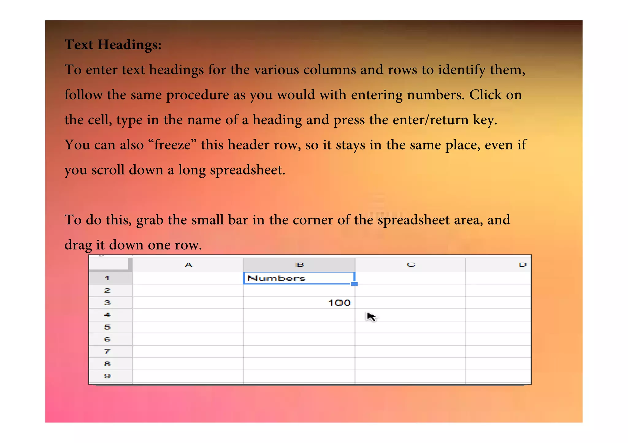Text Headings:
To enter text headings for the various columns and rows to identify them,
follow the same procedure as you would with entering numbers. Click on
the cell, type in the name of a heading and press the enter/return key.
You can also “freeze” this header row, so it stays in the same place, even if
you scroll down a long spreadsheet.
To do this, grab the small bar in the corner of the spreadsheet area, andTo do this, grab the small bar in the corner of the spreadsheet area, and
drag it down one row.
 