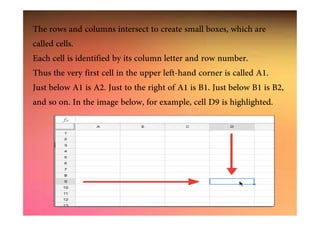 The rows and columns intersect to create small boxes, which are
called cells.
Each cell is identified by its column letter and row number.
Thus the very first cell in the upper left-hand corner is called A1.
Just below A1 is A2. Just to the right of A1 is B1. Just below B1 is B2,
and so on. In the image below, for example, cell D9 is highlighted.
 