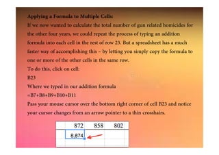 Applying a Formula to Multiple Cells:
If we now wanted to calculate the total number of gun related homicides for
the other four years, we could repeat the process of typing an addition
formula into each cell in the rest of row 23. But a spreadsheet has a much
faster way of accomplishing this – by letting you simply copy the formula to
one or more of the other cells in the same row.
To do this, click on cell:
B23B23
Where we typed in our addition formula
=B7+B8+B9+B10+B11
Pass your mouse cursor over the bottom right corner of cell B23 and notice
your cursor changes from an arrow pointer to a thin crosshairs.
 