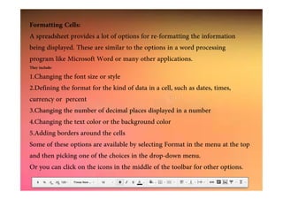 Formatting Cells:
A spreadsheet provides a lot of options for re-formatting the information
being displayed. These are similar to the options in a word processing
program like Microsoft Word or many other applications.
They include:
1.Changing the font size or style
2.Defining the format for the kind of data in a cell, such as dates, times,
currency or percentcurrency or percent
3.Changing the number of decimal places displayed in a number
4.Changing the text color or the background color
5.Adding borders around the cells
Some of these options are available by selecting Format in the menu at the top
and then picking one of the choices in the drop-down menu.
Or you can click on the icons in the middle of the toolbar for other options.
 