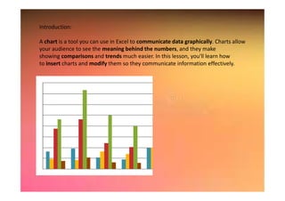 Introduction:
A chart is a tool you can use in Excel to communicate data graphically. Charts allow
your audience to see the meaning behind the numbers, and they make
showing comparisons and trends much easier. In this lesson, you'll learn how
to insert charts and modify them so they communicate information effectively.
 