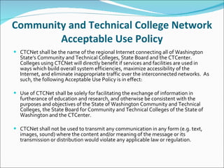 Community and Technical College Network Acceptable Use Policy CTCNet shall be the name of the regional Internet connecting all of Washington State’s Community and Technical Colleges, State Board and the CTCenter.  Colleges using CTCNet will directly benefit if services and facilities are used in ways which build overall system efficiencies, maximize accessibility of the Internet, and eliminate inappropriate traffic over the interconnected networks.  As such, the following Acceptable Use Policy is in effect:   Use of CTCNet shall be solely for facilitating the exchange of information in furtherance of education and research, and otherwise be consistent with the purposes and objectives of the State of Washington Community and Technical Colleges, the State Board for Community and Technical Colleges of the State of Washington and the CTCenter.   CTCNet shall not be used to transmit any communication in any form (e.g. text, images, sound) where the content and/or meaning of the message or its transmission or distribution would violate any applicable law or regulation. 