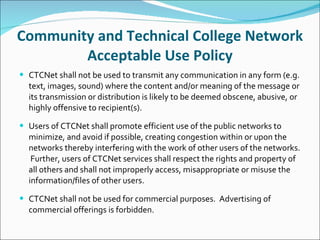 Community and Technical College Network Acceptable Use Policy CTCNet shall not be used to transmit any communication in any form (e.g. text, images, sound) where the content and/or meaning of the message or its transmission or distribution is likely to be deemed obscene, abusive, or highly offensive to recipient(s).   Users of CTCNet shall promote efficient use of the public networks to minimize, and avoid if possible, creating congestion within or upon the networks thereby interfering with the work of other users of the networks.  Further, users of CTCNet services shall respect the rights and property of all others and shall not improperly access, misappropriate or misuse the information/files of other users.   CTCNet shall not be used for commercial purposes.  Advertising of commercial offerings is forbidden. 