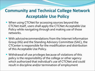 Community and Technical College Network Acceptable Use Policy When using CTCNet for accessing sources beyond the CTCNet itself, users shall apply the CTCNet Acceptable Use Policy while navigating through and making use of those networks.   With advice/recommendations from the Internet Information Group (IIG) and the Standing Advisory Committee (SAC), the CTCenter is responsible for the modification and distribution of this Acceptable Use Policy.   Withdrawal of use privileges because of violations of this policy is the responsibility of the college or other agency which authorized that individual’s use of CTCNet and could result in discipline and/or termination of employment 