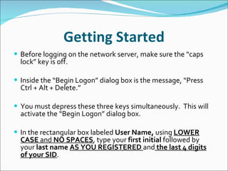 Getting Started Before logging on the network server, make sure the “caps lock” key is off.   Inside the “Begin Logon” dialog box is the message, “Press Ctrl + Alt + Delete.”   You must depress these three keys simultaneously.  This will activate the “Begin Logon” dialog box.   In the rectangular box labeled  User Name,  using  LOWER CASE  and  NO SPACES , type your  first   initial  followed by your  last   name   AS YOU REGISTERED  and  the last 4 digits of your SID .  