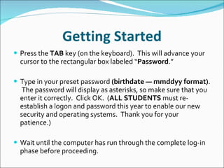 Getting Started Press the  TAB  key (on the keyboard).  This will advance your cursor to the rectangular box labeled “ Password .”   Type in your preset password  (birthdate — mmddyy format) .   The password will display as asterisks, so make sure that you enter it correctly.  Click OK.  ( ALL STUDENTS  must re-establish a logon and password this year to enable our new security and operating systems.  Thank you for your patience.)   Wait until the computer has run through the complete log-in phase before proceeding. 