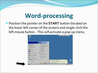 Word-processing Position the pointer on the  START  button (located on the lower left corner of the screen) and single-click the left mouse button.  This will activate a pop-up menu. 