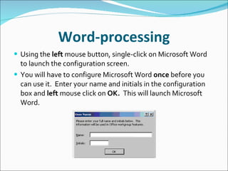 Word-processing Using the  left  mouse button, single-click on Microsoft Word to launch the configuration screen. You will have to configure Microsoft Word  once  before you can use it.  Enter your name and initials in the configuration box and  left  mouse click on  OK.  This will launch Microsoft Word. 