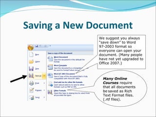 Saving a New Document We suggest you always “save down” to Word 97-2003 format so everyone can open your document. (Many people have not yet upgraded to Office 2007.) Many Online Courses  require that all documents be   saved as Rich Text Format files. (.rtf files). 