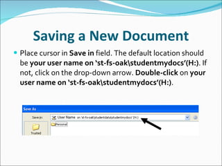 Saving a New Document Place cursor in  Save in  field. The default location should be  your user name on ‘st-fs-oak\studentmydocs’(H:) . If not, click on the drop-down arrow.  Double-click  on  your user name on ‘st-fs-oak\studentmydocs’(H:) . 
