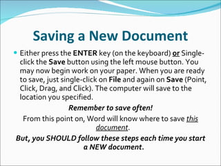 Saving a New Document Either press the  ENTER  key (on the keyboard)  or  Single-click the  Save  button using the left mouse button. You may now begin work on your paper. When you are ready to save, just single-click on  File  and again on  Save  (Point, Click, Drag, and Click). The computer will save to the location you specified. Remember to save often! From this point on, Word will know where to save  this document .  But, you SHOULD follow these steps each time you start a NEW document. 