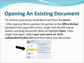 Opening An Existing Document To retrieve a previously saved document from the  server : After opening Word, position the pointer on the  Office Button  (located in the upper left corner), single-click the left mouse button, and drag the pointer down to highlight  Open . Then, single-click again. Select  your user name on ‘st-fs-oak\studentmydocs’(H:)  and then select your document. 
