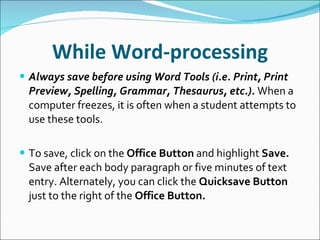 While Word-processing Always save before using Word Tools (i.e. Print, Print Preview, Spelling, Grammar, Thesaurus, etc.).  When a computer freezes, it is often when a student attempts to use these tools. To save, click on the  Office Button  and highlight  Save.  Save after each body paragraph or five minutes of text entry. Alternately, you can click the  Quicksave Button  just to the right of the  Office Button. 