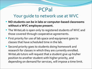 PCPal  Your guide to network use at WVC NO students can be in labs or computer-based classrooms without a WVC employee present. The WriteLab is open only to registered students of WVC and those covered through cooperative agreements. First priority for use of lab space and equipment goes to classes that have scheduled time in the lab.  Second priority goes to students doing homework and research for classes in which they are currently enrolled.  WriteLab tutors will request that a student give up his/her position to another student with higher priority, and depending on demand for services, will impose a time limit. 