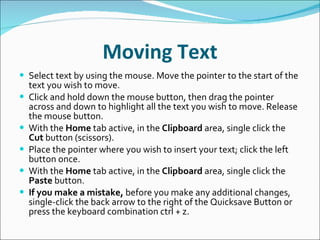 Moving Text Select text by using the mouse. Move the pointer to the start of the text you wish to move. Click and hold down the mouse button, then drag the pointer across and down to highlight all the text you wish to move. Release the mouse button. With the  Home  tab active, in the  Clipboard  area, single click the  Cut  button (scissors). Place the pointer where you wish to insert your text; click the left button once. With the  Home  tab active, in the  Clipboard  area, single click the  Paste  button. If you make a mistake,  before you make any additional changes, single-click the back arrow to the right of the Quicksave Button or press the keyboard combination ctrl + z. 