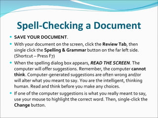Spell-Checking a Document SAVE YOUR DOCUMENT . With your document on the screen, click the  Review Tab , then single click the  Spelling & Grammar  button on the far left side. (Shortcut – Press F7)  When the spelling dialog box appears,  READ THE SCREEN . The computer will offer suggestions. Remember, the computer  cannot think . Computer-generated suggestions are often wrong and/or will alter what you meant to say. You are the intelligent, thinking human. Read and think before you make any choices. If one of the computer suggestions is what you really meant to say, use your mouse to highlight the correct word. Then, single-click the  Change  button. 