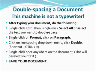 Double-spacing a Document This machine is not a typewriter! After typing your document, do the following: Single-click  Edit . Then, single-click  Select All  or  select  the text you want to double-space. Single-click on  Format,  click on  Paragraph. Click on line spacing drop down menu, click  Double . (Shortcut – CTRL + 2) Single-click once anywhere on the document. (This will deselect your text.) SAVE YOUR DOCUMENT. 