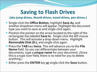 Saving to Flash Drives  (aka jump drives, thumb drives, travel drives, pen drives.)  Single-click the  Office Button , highlight  Save As , and another dropdown menu will appear. Highlight the document type you want to save as and single-click again. Position the pointer on the arrow located to the right of the rectangular box labeled  Save In .  Single-click the left mouse button.  This will activate a drop-down menu.  Highlight  Removable Disk (D:) , and single-click again. Press the  TAB  key  twice . This will advance you to the  File Name  field. So you can differentiate between your documents, type a  unique name  for your document. (Since this is a type-over field, there is no need for you to delete anything.) Either press the  ENTER  key  or  single-click the  Save  button. 