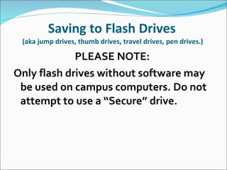 Saving to Flash Drives  (aka jump drives, thumb drives, travel drives, pen drives.)  PLEASE NOTE:  Only flash drives without software may be used on campus computers. Do not attempt to use a “Secure” drive.  