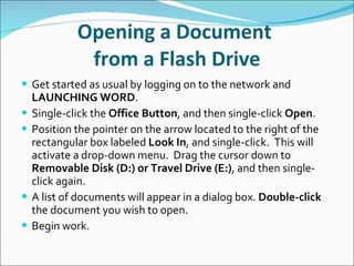 Opening a Document  from a Flash Drive Get started as usual by logging on to the network and  LAUNCHING   WORD . Single-click the  Office Button , and then single-click  Open . Position the pointer on the arrow located to the right of the rectangular box labeled  Look In , and single-click.  This will activate a drop-down menu.  Drag the cursor down to  Removable Disk (D:) or Travel Drive (E:) , and then single-click again. A list of documents will appear in a dialog box.  Double-click  the document you wish to open. Begin work. 