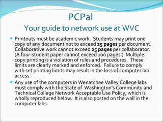 PCPal  Your guide to network use at WVC Printouts must be academic work.  Students may print one copy of any document not to exceed  25 pages  per document. Collaborative work cannot exceed  25 pages  per collaborator. (A four-student paper cannot exceed 100 pages.)  Multiple copy printing is a violation of rules and procedures.  These limits are clearly marked and enforced.  Failure to comply with set printing limits may result in the loss of computer lab access. Any use of the computers in Wenatchee Valley College labs must comply with the State of  Washington’s Community and Technical College Network Acceptable Use Policy, which is wholly reproduced below.  It is also posted on the wall in the computer labs. 